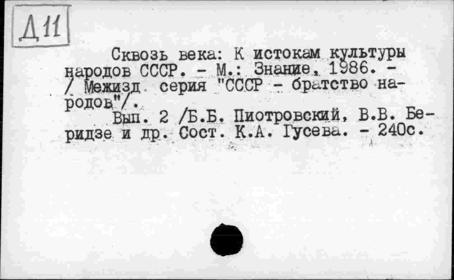 ﻿Дії
Сквозь века: К истокам культуры народов СССР. - М.: Знание, 1986. -/ межизд серия "СССР - братство народов" /7	_
Йап. 2 /Б.Б, Пиотровский, В.В. Беридзе и др. Сост. К.А. Гусева. - 240с.